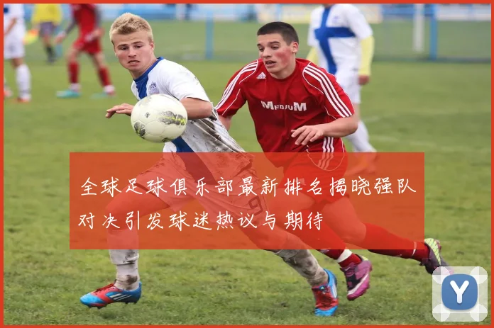 全球足球俱乐部最新排名揭晓强队对决引发球迷热议与期待