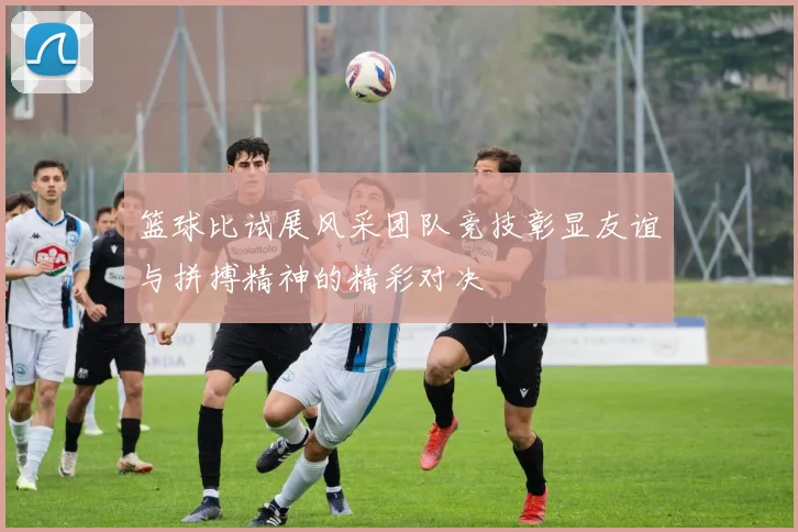 篮球比试展风采团队竞技彰显友谊与拼搏精神的精彩对决