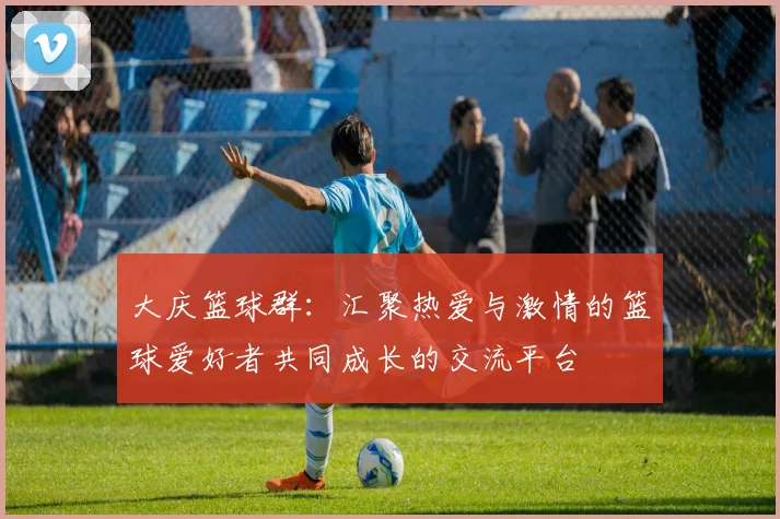 大庆篮球群：汇聚热爱与激情的篮球爱好者共同成长的交流平台