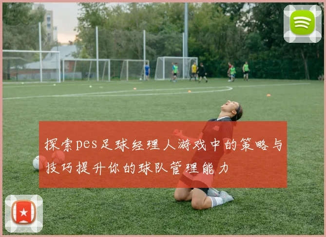 探索pes足球经理人游戏中的策略与技巧提升你的球队管理能力