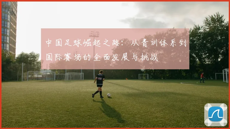 中国足球崛起之路：从青训体系到国际赛场的全面发展与挑战