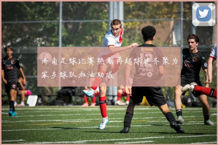 济南足球比赛热潮再起球迷齐聚为家乡球队加油助威