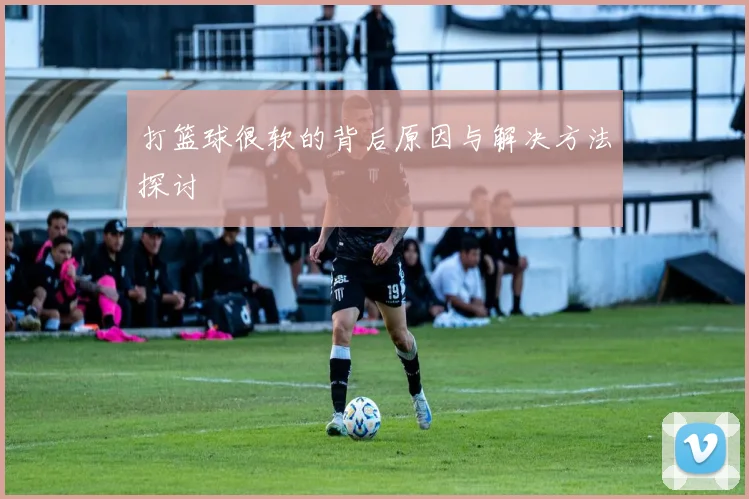 打篮球很软的背后原因与解决方法探讨