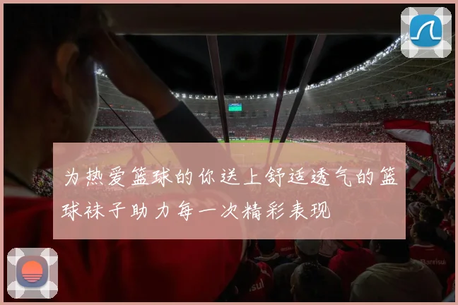 为热爱篮球的你送上舒适透气的篮球袜子助力每一次精彩表现